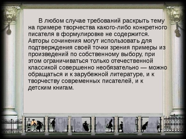    В любом случае требований раскрыть тему на примере творчества какого-либо конкретного писателя в формулировке не содержится. Авторы сочинения могут использовать для подтверждения своей точки зрения примеры из произведений по собственному выбору, при этом ограничиваться только отечественной классикой совершенно необязательно — можно обращаться и к зарубежной литературе, и к творчеству современных писателей, и к детским книгам. 