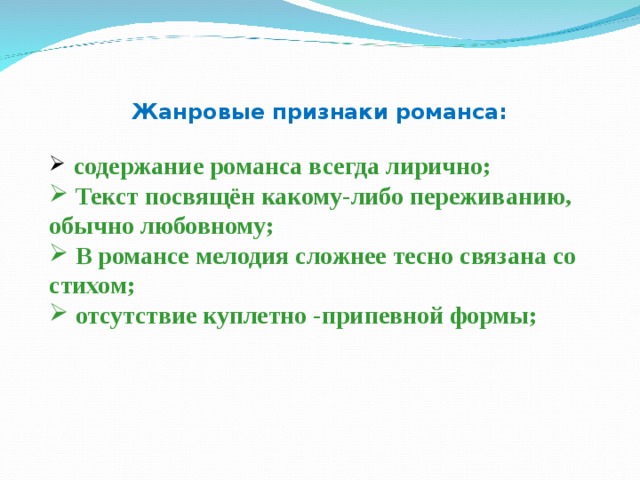 Жанровые признаки романса:   содержание романса всегда лирично;  Текст посвящён какому-либо переживанию, обычно любовному;  В романсе мелодия сложнее тесно связана со стихом;  отсутствие куплетно -припевной формы;