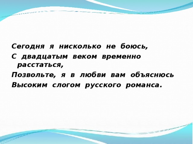 Сегодня я нисколько не боюсь, С двадцатым веком временно расстаться, Позвольте, я в любви вам объяснюсь Высоким слогом русского романса.