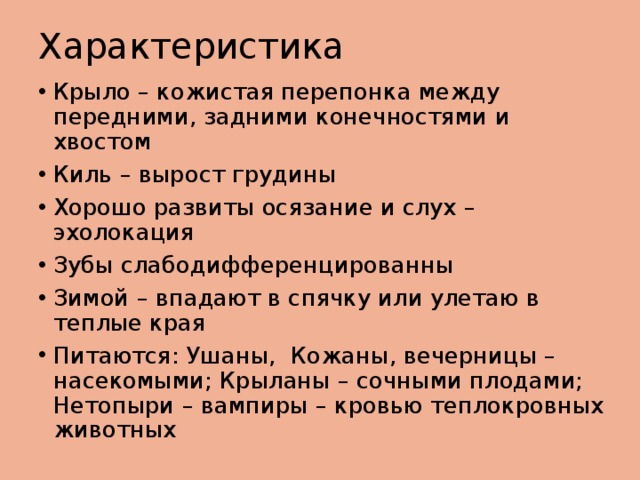 Характеристика Крыло – кожистая перепонка между передними, задними конечностями и хвостом Киль – вырост грудины Хорошо развиты осязание и слух – эхолокация Зубы слабодифференцированны Зимой – впадают в спячку или улетаю в теплые края Питаются: Ушаны, Кожаны, вечерницы – насекомыми; Крыланы – сочными плодами; Нетопыри – вампиры – кровью теплокровных животных 