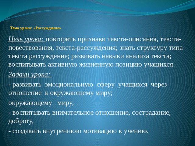    Тема урока: «Рассуждение» Цель урока: повторить признаки текста-описания, текста-повествования, текста-рассуждения; знать структуру типа текста рассуждение; развивать навыки анализа текста; воспитывать активную жизненную позицию учащихся. Задачи урока: - развивать эмоциональную сферу учащихся через отношение к окружающему миру; окружающему миру, - воспитывать внимательное отношение, сострадание, доброту, - создавать внутреннюю мотивацию к учению. 