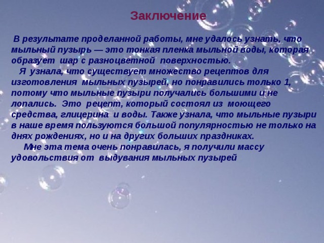  Заключение  В результате проделанной работы, мне удалось узнать, что мыльный пузырь — это тонкая пленка мыльной воды, которая образует шар с разноцветной поверхностью.  Я узнала, что существует множество рецептов для изготовления мыльных пузырей, но понравились только 1, потому что мыльные пузыри получались большими и не лопались. Это рецепт, который состоял из моющего средства, глицерина и воды. Также узнала, что мыльные пузыри в наше время пользуются большой популярностью не только на днях рождениях, но и на других больших праздниках.  Мне эта тема очень понравилась, я получили массу удовольствия от выдувания мыльных пузырей  