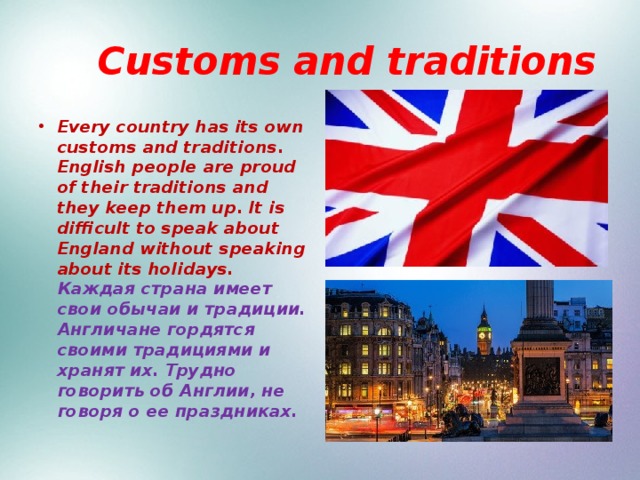  Customs and traditions Every country has its own customs and traditions. English people are proud of their traditions and they keep them up. It is difficult to speak about England without speaking about its holidays. Каждая страна имеет свои обычаи и традиции. Англичане гордятся своими традициями и хранят их. Трудно говорить об Англии, не говоря о ее праздниках. 