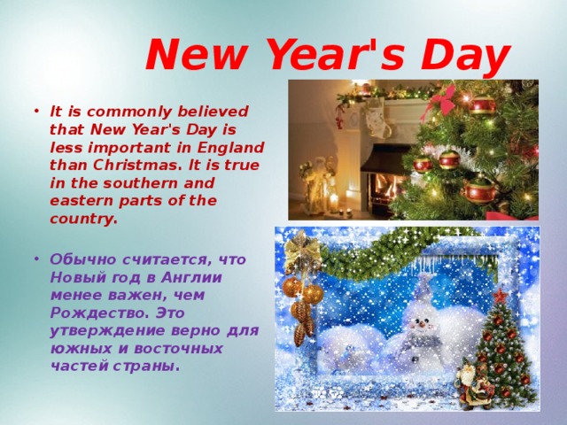  New Year's Day It is commonly believed that New Year's Day is less important in England than Christmas. It is true in the southern and eastern parts of the country.  Обычно считается, что Новый год в Англии менее важен, чем Рождество. Это утверждение верно для южных и восточных частей страны. 
