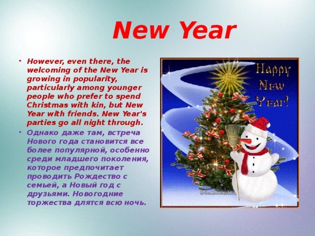  New Year However, even there, the welcoming of the New Year is growing in popularity, particularly among younger people who prefer to spend Christmas with kin, but New Year with friends. New Year's parties go all night through. Однако даже там, встреча Нового года становится все более популярной, особенно среди младшего поколения, которое предпочитает проводить Рождество с семьей, а Новый год с друзьями. Новогодние торжества длятся всю ночь. 