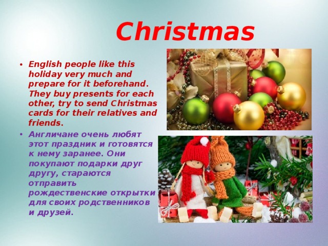  Christmas English people like this holiday very much and prepare for it beforehand. They buy presents for each other, try to send Christmas cards for their relatives and friends. Англичане очень любят этот праздник и готовятся к нему заранее. Они покупают подарки друг другу, стараются отправить рождественские открытки для своих родственников и друзей. 