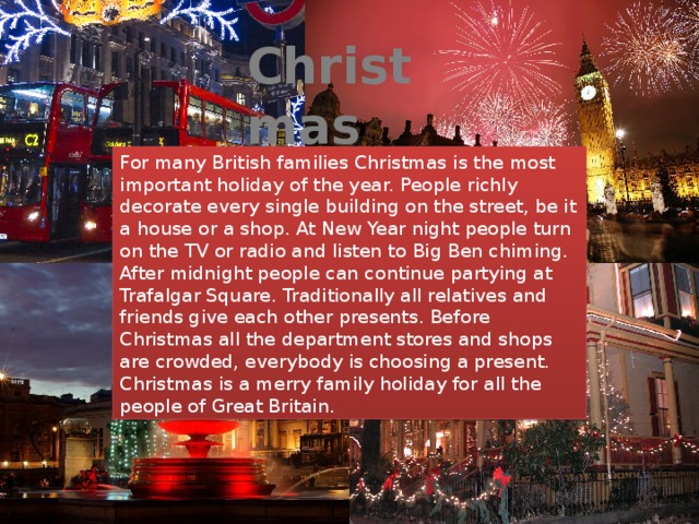 Christmas For many British families Christmas is the most important holiday of the year. People richly decorate every single building on the street, be it a house or a shop. At New Year night people turn on the TV or radio and listen to Big Ben chiming. After midnight people can continue partying at Trafalgar Square. Traditionally all relatives and friends give each other presents. Before Christmas all the department stores and shops are crowded, everybody is choosing a present. Christmas is a merry family holiday for all the people of Great Britain. 
