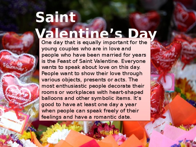 Saint Valentine’s Day One day that is equally important for the young couples who are in love and people who have been married for years is the Feast of Saint Valentine. Everyone wants to speak about love on this day. People want to show their love through various objects, presents or acts. The most enthusiastic people decorate their rooms or workplaces with heart-shaped balloons and other symbolic items. It’s good to have at least one day a year when people can speak freely of their feelings and have a romantic date. 