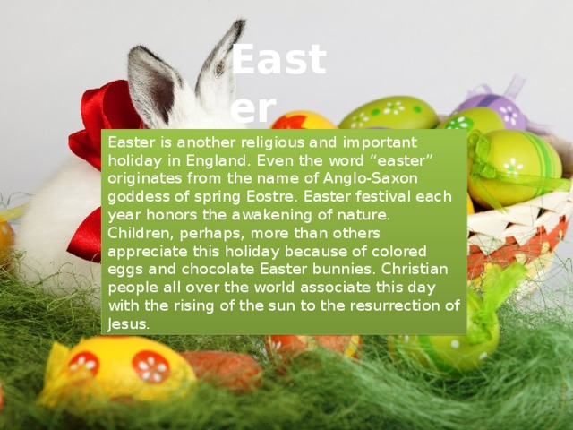 Easter Easter is another religious and important holiday in England. Even the word “easter” originates from the name of Anglo-Saxon goddess of spring Eostre. Easter festival each year honors the awakening of nature. Children, perhaps, more than others appreciate this holiday because of colored eggs and chocolate Easter bunnies. Christian people all over the world associate this day with the rising of the sun to the resurrection of Jesus.  