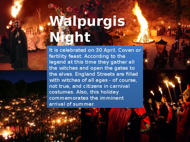 Walpurgis Night It is celebrated on 30 April. Coven or fertility feast. According to the legend at this time they gather all the witches and open the gates to the elves. England Streets are filled with witches of all ages - of course, not true, and citizens in carnival costumes. Also, this holiday commemorates the imminent arrival of summer. 