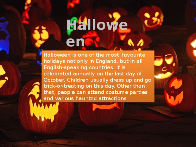 Halloween Halloween is one of the most favourite holidays not only in England, but in all English-speaking countries. It is celebrated annually on the last day of October. Children usually dress up and go trick-or-treating on this day. Other than that, people can attend costume parties and various haunted attractions. 