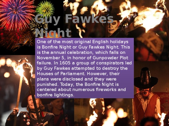 Guy Fawkes Night One of the most original English holidays is Bonfire Night or Guy Fawkes Night. This is the annual celebration, which falls on November 5, in honor of Gunpowder Plot failure. In 1605 a group of conspirators led by Guy Fawkes attempted to destroy the Houses of Parliament. However, their plans were disclosed and they were punished. Today, the Bonfire Night is centered about numerous fireworks and bonfire lightings.  