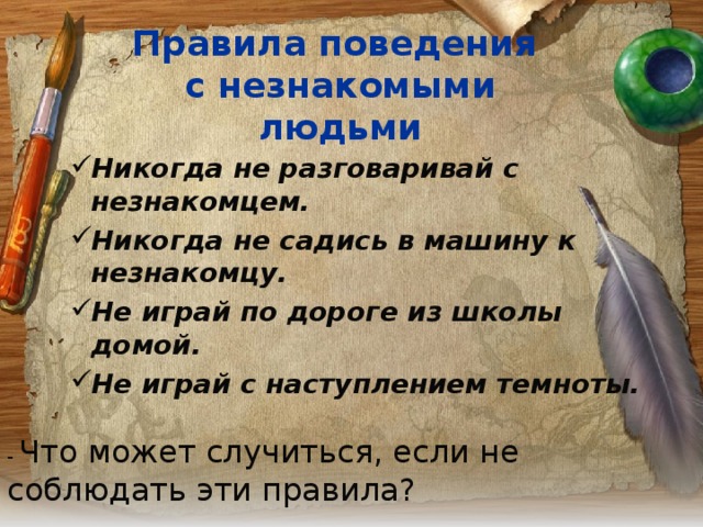 Правила поведения  с незнакомыми людьми Никогда не разговаривай с незнакомцем. Никогда не садись в машину к незнакомцу. Не играй по дороге из школы домой. Не играй с наступлением темноты. - Что может случиться, если не соблюдать эти правила? 