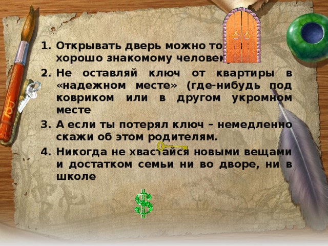 Открывать дверь можно только  хорошо знакомому человеку Не оставляй ключ от квартиры в «надежном месте» (где-нибудь под ковриком или в другом укромном месте А если ты потерял ключ – немедленно скажи об этом родителям. Никогда не хвастайся новыми вещами и достатком семьи ни во дворе, ни в школе   