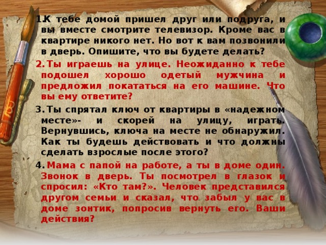 К тебе домой пришел друг или подруга, и вы вместе смотрите телевизор. Кроме вас в квартире никого нет. Но вот к вам позвонили в дверь. Опишите, что вы будете делать?   Ты играешь на улице. Неожиданно к тебе подошел хорошо одетый мужчина и предложил покататься на его машине. Что вы ему ответите?   Ты спрятал ключ от квартиры в «надежном месте»- и скорей на улицу, играть. Вернувшись, ключа на месте не обнаружил. Как ты будешь действовать и что должны сделать взрослые после этого?   Мама с папой на работе, а ты в доме один. Звонок в дверь. Ты посмотрел в глазок и спросил: «Кто там?». Человек представился другом семьи и сказал, что забыл у вас в доме зонтик, попросив вернуть его. Ваши действия?  