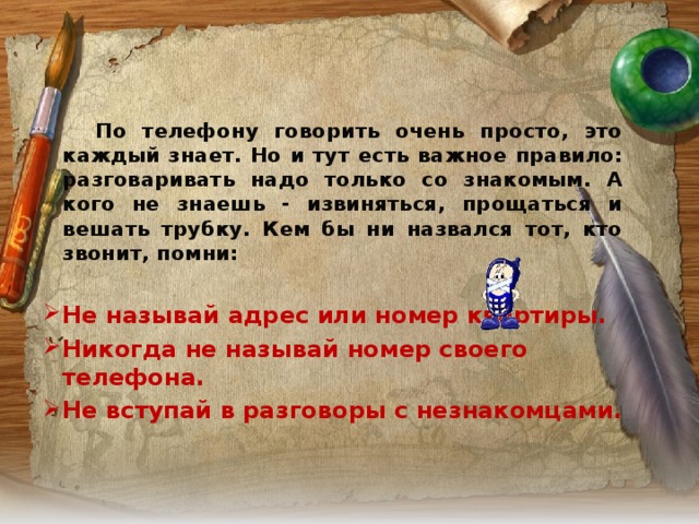   По телефону говорить очень просто, это каждый знает. Но и тут есть важное правило: разговаривать надо только со знакомым. А кого не знаешь - извиняться, прощаться и вешать трубку. Кем бы ни назвался тот, кто звонит, помни:   Не называй адрес или номер квартиры. Никогда не называй номер своего телефона. Не вступай в разговоры с незнакомцами.  