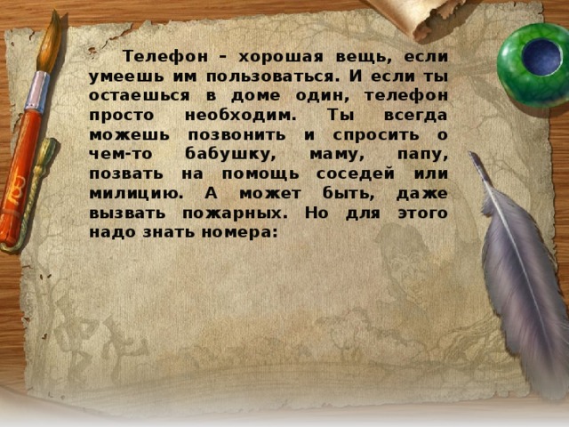 Телефон – хорошая вещь, если умеешь им пользоваться. И если ты остаешься в доме один, телефон просто необходим. Ты всегда можешь позвонить и спросить о чем-то бабушку, маму, папу, позвать на помощь соседей или милицию. А может быть, даже вызвать пожарных. Но для этого надо знать номера: 