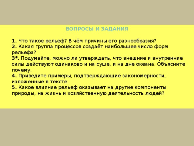ВОПРОСЫ И ЗАДАНИЯ  1.  Что такое рельеф? В чём причины его разнообразия?  2.  Какая группа процессов создаёт наибольшее число форм рельефа?  3*.  Подумайте, можно ли утверждать, что внешние и внутренние силы действуют одинаково и на суше, и на дне океана. Объясните почему.  4.  Приведите примеры, подтверждающие закономерности, изложенные в тексте.  5.  Какое влияние рельеф оказывает на другие компоненты природы, на жизнь и хозяйственную деятельность людей? 