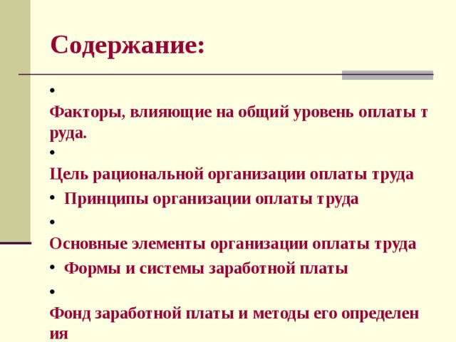 Содержание:  Факторы, влияющие на общий уровень оплаты труда.  Цель рациональной организации оплаты труда  Принципы организации оплаты труда  Основные элементы организации оплаты труда  Формы и системы заработной платы  Фонд заработной платы и методы его определения  Состав фонда заработной платы 
