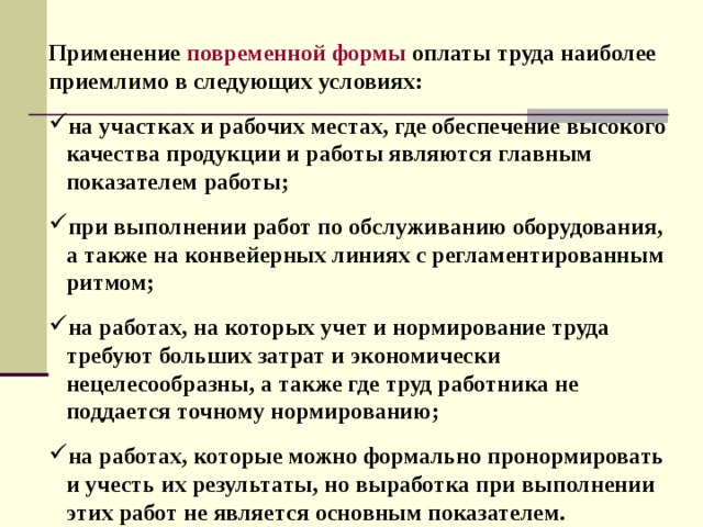 Применение повременной формы  оплаты труда наиболее приемлимо в следующих условиях:  на участках и рабочих местах, где обеспечение высокого  качества продукции и работы являются главным  показателем работы;  при выполнении работ по обслуживанию оборудования,  а также на конвейерных линиях с регламентированным  ритмом;  на работах, на которых учет и нормирование труда  требуют больших затрат и экономически  нецелесообразны, а также где труд работника не  поддается точному нормированию;  на работах, которые можно формально пронормировать  и учесть их результаты, но выработка при выполнении  этих работ не является основным показателем. 