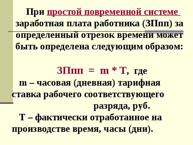 При простой повременной системе  заработная плата работника (ЗПпп) за определенный отрезок времени может быть определена следующим образом:  ЗПпп = m * T , где m – часовая (дневная) тарифная ставка рабочего соответствующего разряда, руб. Т – фактически отработанное на производстве время, часы (дни). 