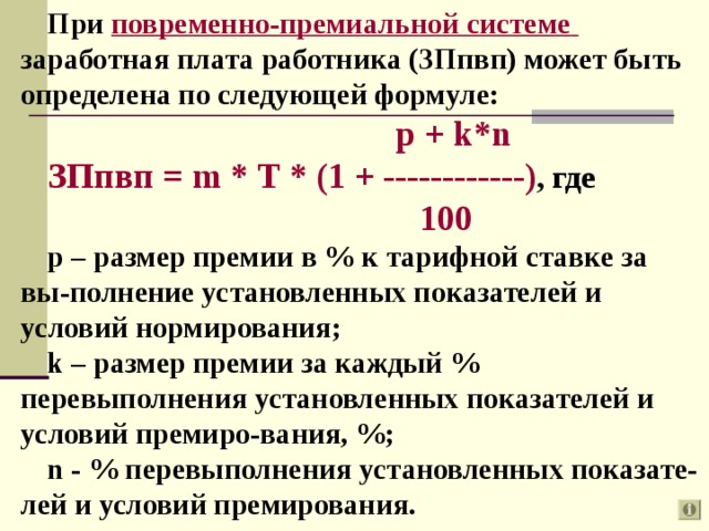 При повременно-премиальной системе  заработная плата работника (ЗПпвп) может быть определена по следующей формуле:  p + k*n ЗПпвп = m * T * (1 + ------------) , где     100 р – размер премии в % к тарифной ставке за вы-полнение установленных показателей и условий нормирования; k – размер премии за каждый % перевыполнения установленных показателей и условий премиро-вания, %; n - % перевыполнения установленных показате-лей и условий премирования.  