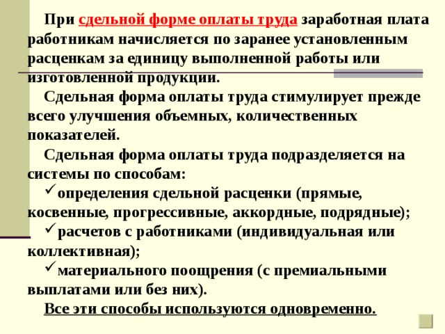 При сдельной форме оплаты труда заработная плата работникам начисляется по заранее установленным расценкам за единицу выполненной работы или изготовленной продукции. Сдельная форма оплаты труда стимулирует прежде всего улучшения объемных, количественных показателей. Сдельная форма оплаты труда подразделяется на системы по способам: определения сдельной расценки (прямые, косвенные, прогрессивные, аккордные, подрядные); расчетов с работниками (индивидуальная или коллективная); материального поощрения (с премиальными выплатами или без них). Все эти способы используются одновременно. 