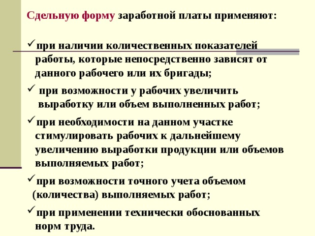 Сдельную форму  заработной платы применяют:     при наличии количественных показателей  работы, которые непосредственно зависят от  данного рабочего или их бригады;   при возможности у рабочих увеличить  выработку или объем выполненных работ;  при необходимости на данном участке  стимулировать рабочих к дальнейшему  увеличению выработки продукции или объемов  выполняемых работ;  при возможности точного учета объемом  (количества) выполняемых работ;  при применении технически обоснованных  норм труда. 
