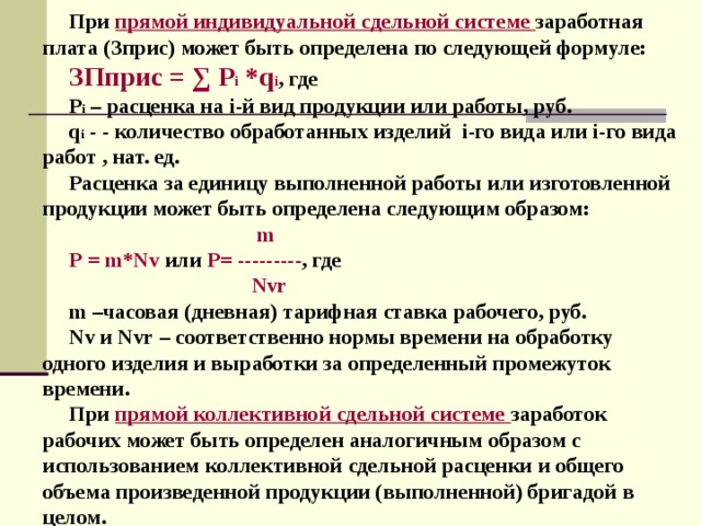 При прямой индивидуальной сдельной системе  заработная плата (Зприс) может быть определена по следующей формуле: ЗПприс = ∑ Р i *q i , где Р i – расценка на i- й вид продукции или работы, руб. q i - - количество обработанных изделий i -го вида или i -го вида работ , нат. ед. Расценка за единицу выполненной работы или изготовленной продукции может быть определена следующим образом:   m P = m * Nv или P = --------- , где  Nvr m –часовая (дневная) тарифная ставка рабочего, руб. Nv и Nvr – соответственно нормы времени на обработку одного изделия и выработки за определенный промежуток времени. При прямой коллективной сдельной системе  заработок рабочих может быть определен аналогичным образом с использованием коллективной сдельной расценки и общего объема произведенной продукции (выполненной) бригадой в целом. 