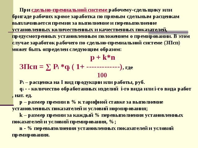 При сдельно-премиальной системе  рабочему-сдельщику или бригаде рабочих кроме заработка по прямым сдельным расценкам выплачивается премия за выполнение и перевыполнение установленных количественных и качественных показателей, предусмотренных установленным положением о премировании. В этом случае заработок рабочего по сдельно-премиальной системе (ЗПсп) может быть определен следующим образом:  p + k * n ЗПсп = ∑ Р i * q i ( 1+ -------------) , где  100 Р i – расценка на I вид продукции или работы, руб. q i - - количество обработанных изделий i -го вида или i -го вида работ , нат. ед. р – размер премии в % к тарифной ставке за выполнение установленных показателей и условий нормирования; k – размер премии за каждый % перевыполнения установленных показателей и условий премирования, %; n - % перевыполнения установленных показателей и условий премирования. 