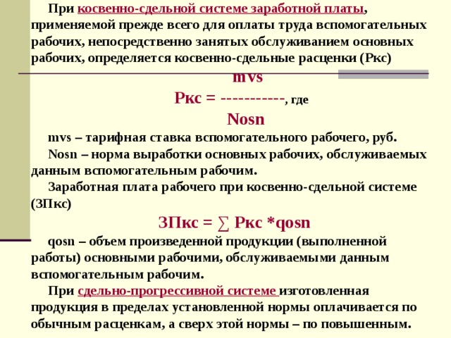При косвенно-сдельной системе заработной платы , применяемой прежде всего для оплаты труда вспомогательных рабочих, непосредственно занятых обслуживанием основных рабочих, определяется косвенно-сдельные расценки (Ркс)  mvs Ркс = --------- -- , где   Nosn mvs – тарифная ставка вспомогательного рабочего, руб. Nosn – норма выработки основных рабочих, обслуживаемых данным вспомогательным рабочим. Заработная плата рабочего при косвенно-сдельной системе (ЗПкс)  ЗПкс = ∑ Ркс * qosn qosn – объем произведенной продукции (выполненной работы) основными рабочими, обслуживаемыми данным вспомогательным рабочим. При сдельно-прогрессивной системе  изготовленная продукция в пределах установленной нормы оплачивается по обычным расценкам, а сверх этой нормы – по повышенным. 