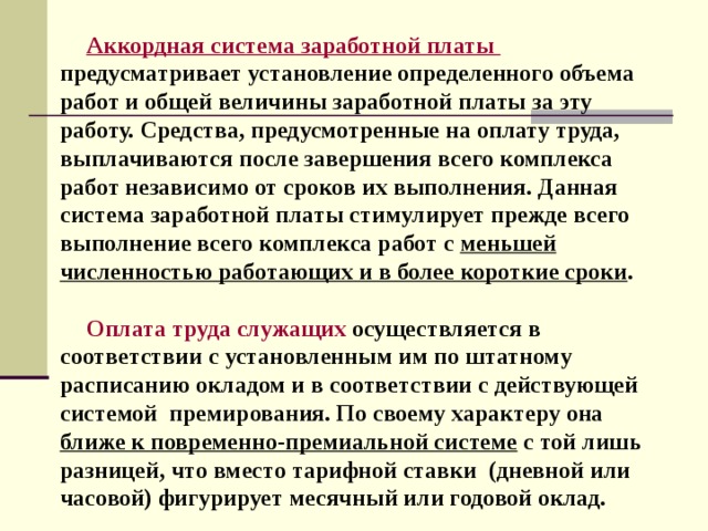 Аккордная система заработной платы  предусматривает установление определенного объема работ и общей величины заработной платы за эту работу. Средства, предусмотренные на оплату труда, выплачиваются после завершения всего комплекса работ независимо от сроков их выполнения. Данная система заработной платы стимулирует прежде всего выполнение всего комплекса работ с меньшей численностью работающих и в более короткие сроки .  Оплата труда служащих  осуществляется в соответствии с установленным им по штатному расписанию окладом и в соответствии с действующей системой премирования. По своему характеру она ближе к повременно-премиальной системе с той лишь разницей, что вместо тарифной ставки (дневной или часовой) фигурирует месячный или годовой оклад. 