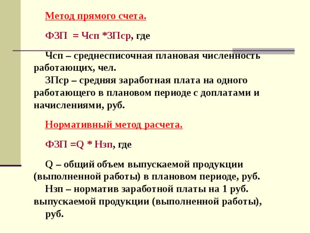 Метод прямого счета.  ФЗП = Чсп *ЗПср , где  Чсп – среднесписочная плановая численность работающих, чел. ЗПср – средняя заработная плата на одного работающего в плановом периоде с доплатами и начислениями, руб.  Нормативный метод расчета.  ФЗП = Q * Нзп , где  Q – общий объем выпускаемой продукции (выполненной работы) в плановом периоде, руб. Нзп – норматив заработной платы на 1 руб. выпускаемой продукции (выполненной работы), руб. 