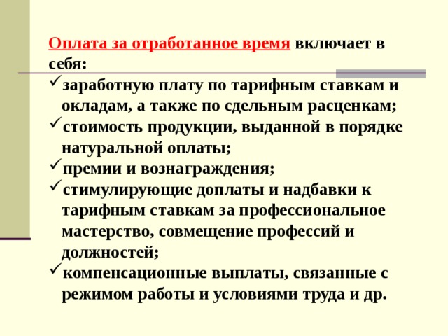 Оплата за отработанное время включает в себя: заработную плату по тарифным ставкам и  окладам, а также по сдельным расценкам; стоимость продукции, выданной в порядке  натуральной оплаты; премии и вознаграждения; стимулирующие доплаты и надбавки к  тарифным ставкам за профессиональное  мастерство, совмещение профессий и  должностей; компенсационные выплаты, связанные с  режимом работы и условиями труда и др. 