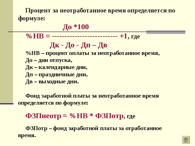Процент за неотработанное время определяется по формуле:  До *100 %НВ = -------------------------- +1 , где  Дк - До - Дп – Дв %НВ – процент оплаты за неотработанное время, До – дни отпуска, Дк – календарные дни, Дп – праздничные дни, Дв – выходные дни.  Фонд заработной платы за неотработанное время определяется по формуле:  ФЗПнеотр = %НВ * ФЗПотр , где  ФЗПотр – фонд заработной платы за отработанное время. 