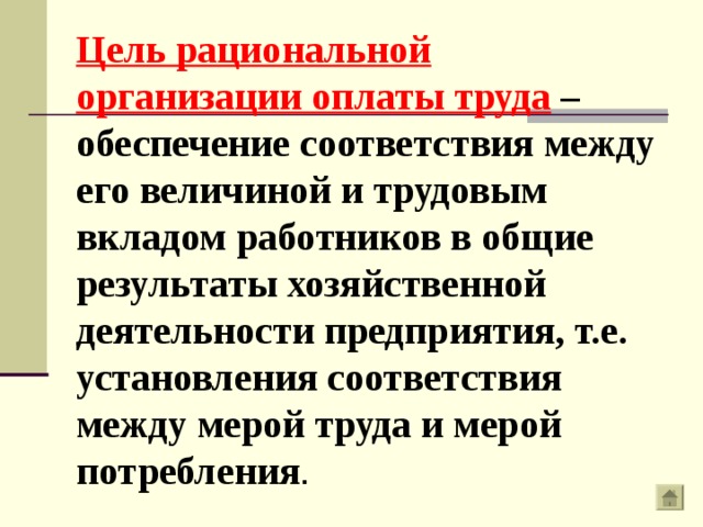 Цель рациональной организации оплаты труда – обеспечение соответствия между его величиной и трудовым вкладом работников в общие результаты хозяйственной деятельности предприятия, т.е. установления соответствия между мерой труда и мерой потребления . 