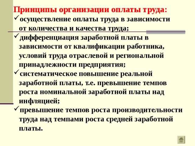 Принципы организации оплаты труда: осуществление оплаты труда в зависимости  от количества и качества труда; дифференциация заработной платы в  зависимости от квалификации работника,  условий труда отраслевой и региональной  принадлежности предприятия; систематическое повышение реальной  заработной платы, т.е. превышение темпов  роста номинальной заработной платы над  инфляцией; превышение темпов роста производительности  труда над темпами роста средней заработной  платы. 