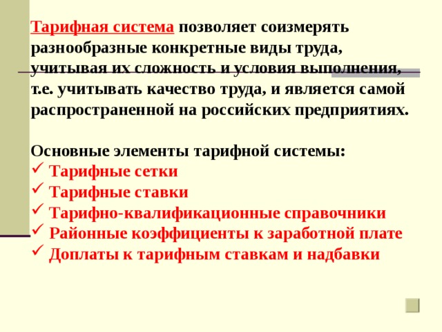 Тарифная система позволяет соизмерять разнообразные конкретные виды труда, учитывая их сложность и условия выполнения, т.е. учитывать качество труда, и является самой распространенной на российских предприятиях.  Основные элементы тарифной системы:  Тарифные сетки  Тарифные ставки  Тарифно-квалификационные справочники  Районные коэффициенты к заработной плате  Доплаты к тарифным ставкам и надбавки    