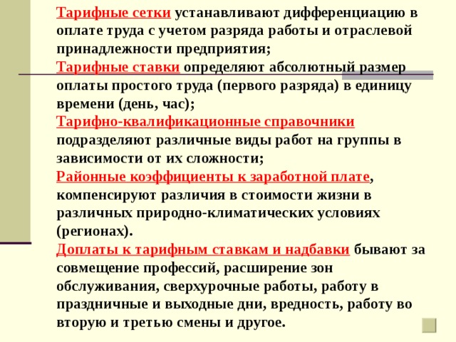 Тарифные сетки устанавливают дифференциацию в оплате труда с учетом разряда работы и отраслевой принадлежности предприятия; Тарифные ставки определяют абсолютный размер оплаты простого труда (первого разряда) в единицу времени (день, час); Тарифно-квалификационные справочники подразделяют различные виды работ на группы в зависимости от их сложности; Районные коэффициенты к заработной плате , компенсируют различия в стоимости жизни в различных природно-климатических условиях (регионах). Доплаты к тарифным ставкам и надбавки бывают за совмещение профессий, расширение зон обслуживания, сверхурочные работы, работу в праздничные и выходные дни, вредность, работу во вторую и третью смены и другое. 