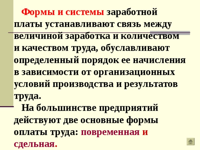 Формы и системы заработной платы устанавливают связь между величиной заработка и количеством и качеством труда, обуславливают определенный порядок ее начисления в зависимости от организационных условий производства и результатов труда. На большинстве предприятий действуют две основные формы оплаты труда: повременная  и сдельная . 