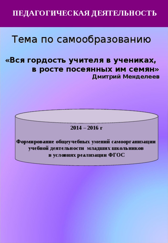  ПЕДАГОГИЧЕСКАЯ ДЕЯТЕЛЬНОСТЬ Тема по самообразованию  «Вся гордость учителя в учениках, в росте посеянных им семян» Дмитрий Менделеев 2014 – 2016 г  Формирование общеучебных умений самоорганизации учебной деятельности младших школьников в условиях реализации ФГОС 
