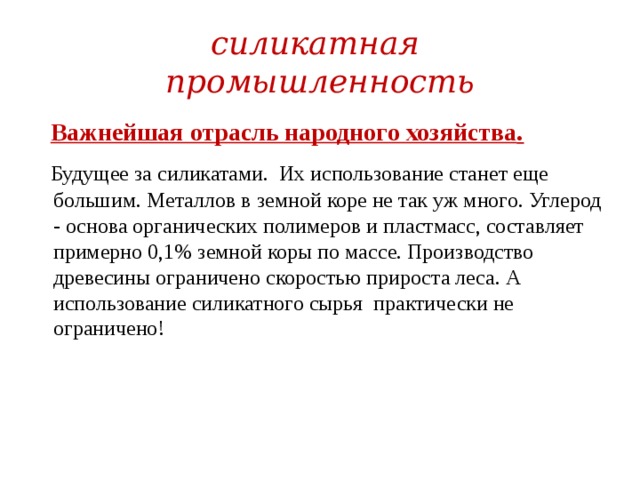 силикатная промышленность  Важнейшая отрасль народного хозяйства .  Будущее за силикатами. Их использование станет еще большим. Металлов в земной коре не так уж много. Углерод - основа органических полимеров и пластмасс, составляет примерно 0,1% земной коры по массе. Производство древесины ограничено скоростью прироста леса. А использование силикатного сырья практически не ограничено! 