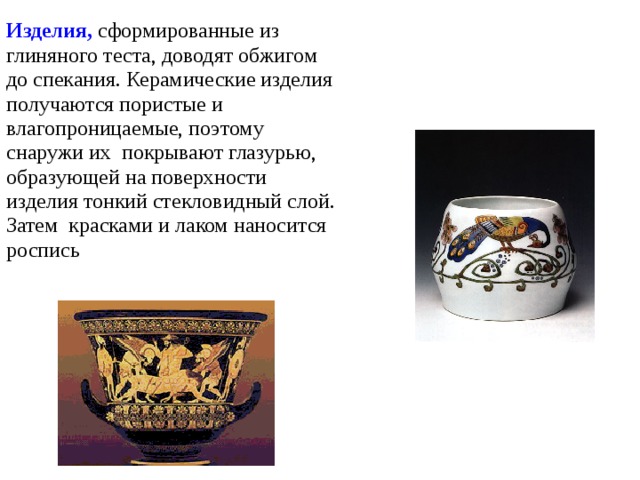 Изделия, сформированные из глиняного теста, доводят обжигом до спекания. Керамические изделия получаются пористые и влагопроницаемые, поэтому снаружи их покрывают глазурью, образующей на поверхности изделия тонкий стекловидный слой. Затем красками и лаком наносится роспись 