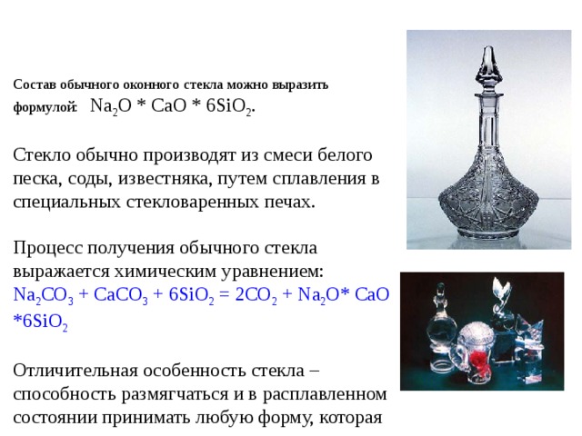 Состав обычного оконного стекла можно выразить формулой: Na 2 O * CaO * 6SiO 2 . Стекло обычно производят из смеси белого песка, соды, известняка, путем сплавления в специальных стекловаренных печах. Процесс получения обычного стекла выражается химическим уравнением: Na 2 CO 3 + CaCO 3 + 6SiO 2 = 2CO 2 + Na 2 O* CaO *6SiO 2 Отличительная особенность стекла – способность размягчаться и в расплавленном состоянии принимать любую форму, которая сохраняется при застывании стекла. 