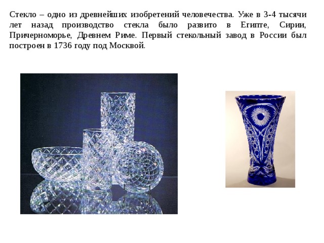 Стекло – одно из древнейших изобретений человечества. Уже в 3-4 тысячи лет назад производство стекла было развито в Египте, Сирии, Причерноморье, Древнем Риме. Первый стекольный завод в России был построен в 1736 году под Москвой. 