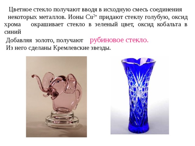  Цветное стекло получают вводя в исходную смесь соединения  некоторых металлов. Ионы Cu 2+ придают стеклу голубую, оксид хрома окрашивает стекло в зеленый цвет, оксид кобальта в синий  Добавляя золото, получают рубиновое стекло.   Из него сделаны Кремлевские звезды. 