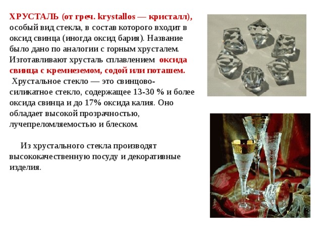 ХРУСТАЛЬ (от греч. krystallos — кристалл),  особый вид стекла, в состав которого входит в оксид свинца (иногда оксид бария). Название было дано по аналогии с горным хрусталем. Изготавливают хрусталь сплавлением оксида свинца с кремнеземом, содой или поташем.  Хрустальное стекло — это свинцово-силикатное стекло, содержащее 13-30 % и более оксида свинца и до 17% оксида калия. Оно обладает высокой прозрачностью, лучепреломляемостью и блеском.  Из хрустального стекла производят высококачественную посуду и декоративные изделия.  