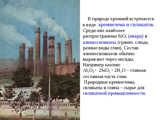  В природе кремний встречается в виде кремнезема и силикатов. Среди них наиболее распространены SiO 2 ( кварц ) и алюмосиликаты (гранит, слюда, разные виды глин). Состав алюмосиликатов обычно выражают через оксиды. Например каолин: Al 2 O 3 * 2SiO 2  * 2H 2 O – главная составная часть глин.  Природные кремнеземы, силикаты и глина – сырье для силикатной промышленности . 