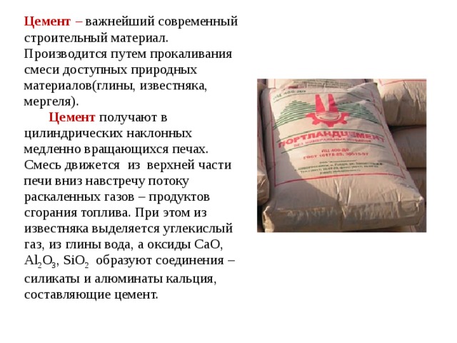 Цемент – важнейший современный строительный материал. Производится путем прокаливания смеси доступных природных материалов(глины, известняка, мергеля).  Цемент получают в цилиндрических наклонных медленно вращающихся печах. Смесь движется из верхней части печи вниз навстречу потоку раскаленных газов – продуктов сгорания топлива. При этом из известняка выделяется углекислый газ, из глины вода, а оксиды CaO, Al 2 O 3 , SiO 2 образуют соединения – силикаты и алюминаты кальция, составляющие цемент. 