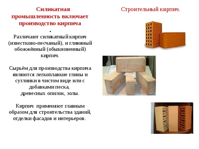  Строительный кирпич .  Силикатная промышленность включает производство кирпича . Различают силикатный кирпич (известково-песчаный), и глиняный обожжённый (обыкновенный) кирпич. Сырьём для производства кирпича являются легкоплавкие глины и суглинки в чистом виде или с добавками песка, древесных опилок, золы. Кирпич применяют главным образом для строительства зданий, отделки фасадов и интерьеров. 